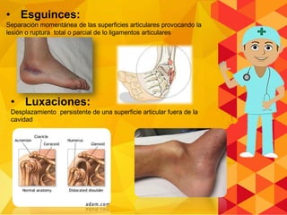 • Esguinces:
Separación momentánea de las superficies articulares provocando la
lesión o ruptura total o parcial de lo ligamentos articulares
• Luxaciones:
Desplazamiento persistente de una superficie articular fuera de la
cavidad
 