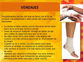 VENDAJES
Procedimientos hechos con tiras de lienzo con el fin de
envolver una extremidad u otras partes del cuerpo humano
lesionadas
• La venda se debe colocar con el rollo de la venda hacia
fuera de la zona que vamos a vendar.
• Antes de empezar cualquier vendaje se deben de dar
dos vueltas de seguridad para que no se corra.
• Se debe iniciar de la parte distal o más alejada del
corazón a la más cercana para evitar la acumulación de
la sangre.
• Cuando se va a vendar una articulación para darle
soporte el vendaje se empieza de la parte proximal o
más cercana al corazón a la más lejana para evitar que
se corra.
• Siempre que vayamos a inmovilizar una zona debido a
alguna lesión se hace incluyendo las articulaciones
cercanas para evitar más daño y darle soporte
 