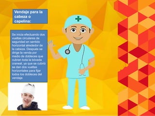 Se inicia efectuando dos
vueltas circulares de
seguridad en sentido
horizontal alrededor de
la cabeza. Después se
dirige la venda por
medio de dobleces que
cubran toda la bóveda
craneal, ya que se cubrió
se dan dos vueltas
horizontales para fijar
todos los dobleces del
vendaje
Vendaje para la
cabeza o
capelina:
 