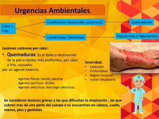 Calor y
Frio
Condiciones localizadas (cutáneas)
Condiciones Sistémicas
Quemaduras
Hipotermia o hipertermia
Urgencias Ambientales
Lesiones cutáneas por calor:
• Quemaduras: Es el daño o destrucción
de la piel o tejidos más profundos, por calor
o frio, causados
por un agente externo.
Agentes físicos: estufa, plancha
Agentes químicos: Ácidos
Agentes eléctricos: descargas eléctricas
Severidad:
• Extensión
• Profundidad
• Región Corporal
• Lesión inhalatoria
Se consideran lesiones graves a las que dificultan la respiración , las que
cubren mas de una parte del cuerpo o se encuentran en cabeza, cuello,
manos, pies y genitales
 