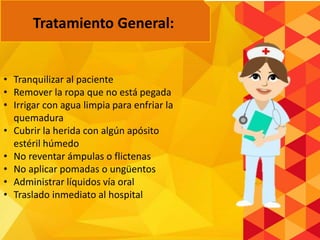 • Tranquilizar al paciente
• Remover la ropa que no está pegada
• Irrigar con agua limpia para enfriar la
quemadura
• Cubrir la herida con algún apósito
estéril húmedo
• No reventar ámpulas o flictenas
• No aplicar pomadas o ungüentos
• Administrar líquidos vía oral
• Traslado inmediato al hospital
Tratamiento General:
 