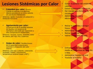 • Calambre por calor: Ocurre
cuando se ejercita o se efectúan
labores pesadas en un clima caliente
sin una buena hidratación.
Síntomas: rigidez muscular a la palpación y
limitación funcional.
• Agotamiento por calor:
Consecuencia de la perdida excesiva
de líquidos con ausencia de
reemplazo adecuado por exposición a
altas temperaturas ambientales.
Síntomas: nauseas, mareo, ansiedad, dolor
de cabeza, piel roja, fría y sudorosa.
• Golpe de calor: Perdida brusca
de la capacidad corporal para
controlar la disipación del calor
interno.
Síntomas: piel roja y caliente, sudoración,
ansiedad, cefalea, convulsiones,
temperatura corporal mayor a 40°C.
• Quitar al paciente del ambiente
caliente
• Estirar suavemente el musculo
• Dar masaje para fomentar la
circulación
• Administrar líquidos y
electrolitos
• Retirar la paciente a un lugar
fresco
• Administrar líquidos
• Retirar exceso de ropa
• Valorar si requiere traslado
• Enfriamiento del paciente por
medio de compresas de agua fría
o tibia.
• Administrar líquidos vía oral
• Trasladar al hospital
Lesiones Sistémicas por Calor
 
