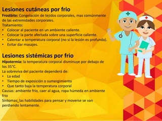 Lesiones cutáneas por frio
Frostbite: Congelación de tejidos corporales, mas comúnmente
de las extremidades corporales.
Tratamiento:
• Colocar al paciente en un ambiente caliente.
• Colocar la parte afectada sobre una superficie caliente.
• Calentar a temperatura corporal (no si la lesión es profunda).
• Evitar dar masajes.
Lesiones sistémicas por frio
Hipotermia: la temperatura corporal disminuye por debajo de
los 35°C.
La sobreviva del paciente dependerá de:
• La edad
• Tiempo de exposición o sumergimiento
• Que tanto baja la temperatura corporal
Causas: ambiente frio, caer al agua, ropa húmeda en ambiente
frio
Síntomas: las habilidades para pensar y moverse se van
perdiendo lentamente.
 