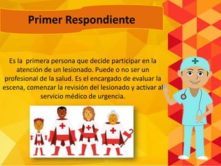 Primer Respondiente
Es la primera persona que decide participar en la
atención de un lesionado. Puede o no ser un
profesional de la salud. Es el encargado de evaluar la
escena, comenzar la revisión del lesionado y activar al
servicio médico de urgencia.
 