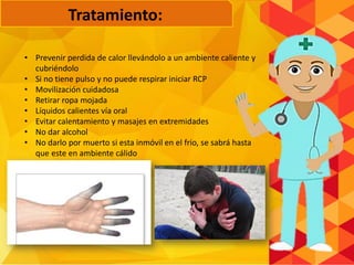 • Prevenir perdida de calor llevándolo a un ambiente caliente y
cubriéndolo
• Si no tiene pulso y no puede respirar iniciar RCP
• Movilización cuidadosa
• Retirar ropa mojada
• Líquidos calientes vía oral
• Evitar calentamiento y masajes en extremidades
• No dar alcohol
• No darlo por muerto si esta inmóvil en el frio, se sabrá hasta
que este en ambiente cálido
Tratamiento:
 