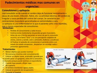 Convulsiones y epilepsia:
Una convulsión se da cuando el cerebro deja de funcionar normalmente a
causa de una lesión, infección, fiebre, etc. La actividad eléctrica del cerebro es
irregular y causa perdida del control del cuerpo. Se caracteriza por
contracciones musculares generalizadas en extremidades y cara.
La epilepsia es una enfermedad en la que el paciente sufre crisis repetidas,
mas o menos espaciadas de convulsiones.
Síntomas:
• Perdida de conocimiento y caída brusca.
• Contracciones involuntarias de grandes grupos musculares.
• Antes de una crisis los pacientes un aviso de que la convulsión
ocurrirá, se le llama “aura” y es una percepción subjetiva de
olores, colores y sonido. (olor a almendra, fosfenos y acufenos)
• Al finalizar el episodio de convulsiones el paciente entra a un
estado de estado estuporoso , despiertan sin recordar nada y
presentan agotamiento.
Tratamiento:
 Retirar objetos que puedan lastimar
 No acercarse mientras esté convulsionando
 Colocar un objeto suave, acojinado y grande que
no pueda pasar a la garganta, antes de la convulsión,
no durante porque puede lastimas al respondiente.
 Cuando haya pasado, aflojar ropa.
 No sujetarlo.
 Al termino monitorear signos vitales.
 Colocar en posición de recuperación.
 Trasladar al hospital.
Padecimientos médicos mas comunes en
urgencias:
 