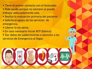 • Tiene el primer contacto con el lesionado.
• Pide ayuda porque no siempre se puede
trabajar adecuadamente solo.
• Realiza la evaluación primaria del paciente.
• Solicita el apoyo de los servicios de
emergencia.
• Liberar la vía aérea.
• En caso necesario iniciar RCP (básico).
• Dar datos del padecimiento o atención a los
servicios de Emergencia al llegar.
 