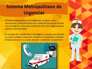 El Sistema Metropolitano de Urgencias, consiste en los
mecanismos y procedimientos por medio de los que se atiende
una emergencia. Este está constituido tanto por organizaciones
publicas como privadas.
Se encarga de la ayuda física, psicológica y humana para brindar
un mejor cuidado al paciente mientras es trasladado a mejores
instalaciones para su pronta atención y posterior recuperación.
Sistema Metropolitano de
Urgencias
 