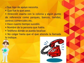 • Que tipo de apoyo necesita.
• Que fue lo que paso.
• Dirección exacta con la colonia y algún punto
de referencia como parques, bancos, tiendas,
centros comerciales etc.
• Hace cuanto tiempo sucedió.
• Nombre de la persona que habla.
• Teléfono donde se pueda localizar.
• No colgar hasta que el que atienda la llamada
lo indique.
 