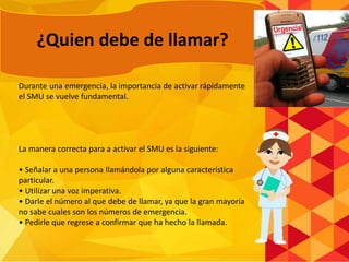 Durante una emergencia, la importancia de activar rápidamente
el SMU se vuelve fundamental.
La manera correcta para a activar el SMU es la siguiente:
• Señalar a una persona llamándola por alguna característica
particular.
• Utilizar una voz imperativa.
• Darle el número al que debe de llamar, ya que la gran mayoría
no sabe cuales son los números de emergencia.
• Pedirle que regrese a confirmar que ha hecho la llamada.
¿Quien debe de llamar?
 