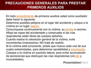 PRECAUCIONES GENERALES PARA PRESTAR
PRIMEROS AUXILIOS
En todo procedimiento de primeros auxilios usted como auxiliador
debe hacer lo siguiente:
Determine posibles peligros en el lugar del accidente y ubique a la
víctima en un lugar seguro.
Comuníquese continuamente con la víctima, su familia o vecinos.
Afloje las ropas del accidentado y compruebe si las vías
respiratorias están libres de cuerpos extraños.
Cuando realice la valoración general de la víctima, evite
movimientos innecesarios; NO trate de vestirlo.
Si la víctima está consciente, pídale que mueva cada una de sus
cuatro extremidades, para determinar sensibilidad y movimiento.
Coloque a la víctima en posición lateral, para evitar acumulación
de secreciones que obstruyan las vías respiratorias (vómito y
mucosidades).
 