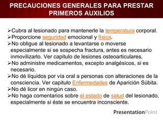 PRECAUCIONES GENERALES PARA PRESTAR
PRIMEROS AUXILIOS
Cubra al lesionado para mantenerle la temperatura corporal.
Proporcione seguridad emocional y física.
No obligue al lesionado a levantarse o moverse
especialmente si se sospecha fractura, antes es necesario
inmovilizarlo. Ver capitulo de lesiones osteoarticulares.
No administre medicamentos, excepto analgésicos, si es
necesario.
No dé líquidos por vía oral a personas con alteraciones de la
consciencia. Ver capitulo Enfermedades de Aparición Súbita.
No dé licor en ningún caso.
No haga comentarios sobre el estado de salud del lesionado,
especialmente si éste se encuentra inconsciente.
 