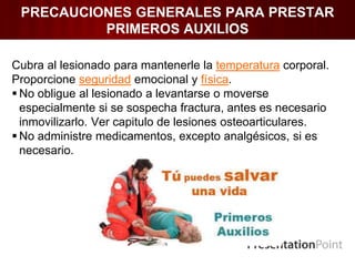 PRECAUCIONES GENERALES PARA PRESTAR
PRIMEROS AUXILIOS
Cubra al lesionado para mantenerle la temperatura corporal.
Proporcione seguridad emocional y física.
 No obligue al lesionado a levantarse o moverse
especialmente si se sospecha fractura, antes es necesario
inmovilizarlo. Ver capitulo de lesiones osteoarticulares.
 No administre medicamentos, excepto analgésicos, si es
necesario.
 