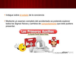  Indague sobre el estado de la conciencia
 Mediante un examen completo del accidentado se pretende explorar
todos los Signos físicos y cambios de comportamiento que éste pudiera
presentar.
 