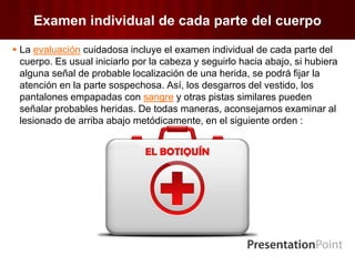 Examen individual de cada parte del cuerpo
 La evaluación cuidadosa incluye el examen individual de cada parte del
cuerpo. Es usual iniciarlo por la cabeza y seguirlo hacia abajo, si hubiera
alguna señal de probable localización de una herida, se podrá fijar la
atención en la parte sospechosa. Así, los desgarros del vestido, los
pantalones empapadas con sangre y otras pistas similares pueden
señalar probables heridas. De todas maneras, aconsejamos examinar al
lesionado de arriba abajo metódicamente, en el siguiente orden :
 