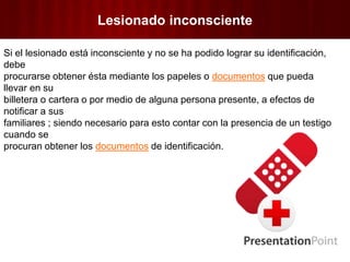 Lesionado inconsciente
Si el lesionado está inconsciente y no se ha podido lograr su identificación,
debe
procurarse obtener ésta mediante los papeles o documentos que pueda
llevar en su
billetera o cartera o por medio de alguna persona presente, a efectos de
notificar a sus
familiares ; siendo necesario para esto contar con la presencia de un testigo
cuando se
procuran obtener los documentos de identificación.
 