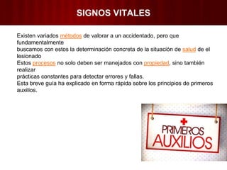SIGNOS VITALES
Existen variados métodos de valorar a un accidentado, pero que
fundamentalmente
buscamos con estos la determinación concreta de la situación de salud de el
lesionado
Estos procesos no solo deben ser manejados con propiedad, sino también
realizar
prácticas constantes para detectar errores y fallas.
Esta breve guía ha explicado en forma rápida sobre los principios de primeros
auxilios.
 