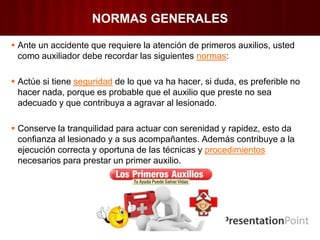 NORMAS GENERALES
 Ante un accidente que requiere la atención de primeros auxilios, usted
como auxiliador debe recordar las siguientes normas:
 Actúe si tiene seguridad de lo que va ha hacer, si duda, es preferible no
hacer nada, porque es probable que el auxilio que preste no sea
adecuado y que contribuya a agravar al lesionado.
 Conserve la tranquilidad para actuar con serenidad y rapidez, esto da
confianza al lesionado y a sus acompañantes. Además contribuye a la
ejecución correcta y oportuna de las técnicas y procedimientos
necesarios para prestar un primer auxilio.
 