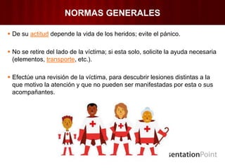 NORMAS GENERALES
 De su actitud depende la vida de los heridos; evite el pánico.
 No se retire del lado de la víctima; si esta solo, solicite la ayuda necesaria
(elementos, transporte, etc.).
 Efectúe una revisión de la víctima, para descubrir lesiones distintas a la
que motivo la atención y que no pueden ser manifestadas por esta o sus
acompañantes.
 