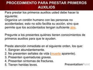 PROCEDIMIENTO PARA PRESTAR PRIMEROS
AUXILIOS
Para prestar los primeros auxilios usted debe hacer lo
siguiente:
Organice un cordón humano con las personas no
accidentadas; esto no sólo facilita su acción, sino que
permite que los accidentados tengan suficiente aire.
Pregunte a los presentes quiénes tienen conocimientos de
primeros auxilios para que le ayuden.
Preste atención inmediata en el siguiente orden, los que:
1. Sangran abundantemente.
2. No presenten señales de vida (muerte aparente).
3. Presenten quemaduras graves.
4. Presentan síntomas de fracturas.
5. Tienen heridas leves.
 