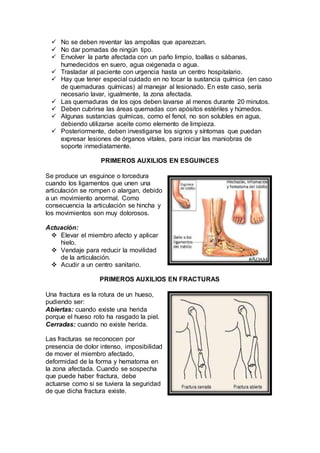  No se deben reventar las ampollas que aparezcan.
 No dar pomadas de ningún tipo.
 Envolver la parte afectada con un paño limpio, toallas o sábanas,
humedecidos en suero, agua oxigenada o agua.
 Trasladar al paciente con urgencia hasta un centro hospitalario.
 Hay que tener especial cuidado en no tocar la sustancia química (en caso
de quemaduras químicas) al manejar al lesionado. En este caso, sería
necesario lavar, igualmente, la zona afectada.
 Las quemaduras de los ojos deben lavarse al menos durante 20 minutos.
 Deben cubrirse las áreas quemadas con apósitos estériles y húmedos.
 Algunas sustancias químicas, como el fenol, no son solubles en agua,
debiendo utilizarse aceite como elemento de limpieza.
 Posteriormente, deben investigarse los signos y síntomas que puedan
expresar lesiones de órganos vitales, para iniciar las maniobras de
soporte inmediatamente.
PRIMEROS AUXILIOS EN ESGUINCES
Se produce un esguince o torcedura
cuando los ligamentos que unen una
articulación se rompen o alargan, debido
a un movimiento anormal. Como
consecuencia la articulación se hincha y
los movimientos son muy dolorosos.
Actuación:
 Elevar el miembro afecto y aplicar
hielo.
 Vendaje para reducir la movilidad
de la articulación.
 Acudir a un centro sanitario.
PRIMEROS AUXILIOS EN FRACTURAS
Una fractura es la rotura de un hueso,
pudiendo ser:
Abiertas: cuando existe una herida
porque el hueso roto ha rasgado la piel.
Cerradas: cuando no existe herida.
Las fracturas se reconocen por
presencia de dolor intenso, imposibilidad
de mover el miembro afectado,
deformidad de la forma y hematoma en
la zona afectada. Cuando se sospecha
que puede haber fractura, debe
actuarse como si se tuviera la seguridad
de que dicha fractura existe.
 