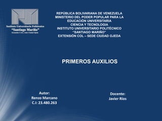 REPÚBLICA BOLIVARIANA DE VENEZUELA
MINISTERIO DEL PODER POPULAR PARA LA
EDUCACIÓN UNIVERSITARIA
CIENCIA Y TECNOLOGIA
INSTITUTO UNIVERSITARIO POLITÉCNICO
“SANTIAGO MARIÑO”
EXTENSIÓN COL – SEDE CIUDAD OJEDA
Autor:
Renzo Marcano
C.I: 23.480.263
Docente:
Javier Ríos
PRIMEROS AUXILIOS
 