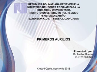 REPÚBLICA BOLIVARIANA DE VENEZUELA
MINISTERIO DEL PODER POPULAR PARA LA
EDUCACIÓN UNIVERSITARIA
INSTITUTO UNIVERSITARIO POLITÉCNICO
“SANTIAGO MARIÑO”
EXTENSIÓN C.O.L. – SEDE CIUDAD OJEDA
PRIMEROS AUXILIOS
Presentado por:
Br. Anabel Guerra
C.I.: 25.681.873
Ciudad Ojeda, Agosto de 2018
 