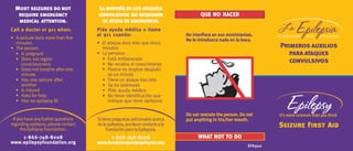 No interfiera en sus movimientos.No interfiera en sus movimientos.No interfiera en sus movimientos.No interfiera en sus movimientos.No interfiera en sus movimientos.
No le introduzca nada en la boca.No le introduzca nada en la boca.No le introduzca nada en la boca.No le introduzca nada en la boca.No le introduzca nada en la boca.
Sitienepreguntasadicionalesacerca
delaepilepsia,porfavorcontacteala
FundaciónparalaEpilepsia.
1-866-1-866-1-866-1-866-1-866-7777748-800848-800848-800848-800848-8008
www.fundacionparalaepilepsia.orgwww.fundacionparalaepilepsia.orgwww.fundacionparalaepilepsia.orgwww.fundacionparalaepilepsia.orgwww.fundacionparalaepilepsia.org
Ifyouhaveanyfurtherquestions
regarding epilepsy, please contact
the Epilepsy Foundation.
1-866-1-866-1-866-1-866-1-866-7777748-800848-800848-800848-800848-8008
www.epilepsyfoundation.orgwww.epilepsyfoundation.orgwww.epilepsyfoundation.orgwww.epilepsyfoundation.orgwww.epilepsyfoundation.org
Do not restrain the person. Do notDo not restrain the person. Do notDo not restrain the person. Do notDo not restrain the person. Do notDo not restrain the person. Do not
put anything in his/her mouth.put anything in his/her mouth.put anything in his/her mouth.put anything in his/her mouth.put anything in his/her mouth.
WHAT NOT TO DO
QUééééé NO HACER
Lamayoríadelos ataques
convulsivos no requieren
de ayuda de emergencia.
Pida ayuda médica o llamePida ayuda médica o llamePida ayuda médica o llamePida ayuda médica o llamePida ayuda médica o llame
al 911 cuando:al 911 cuando:al 911 cuando:al 911 cuando:al 911 cuando:
• El ataque dura más que cinco
minutos
• La persona:
• Está embarazada
• No recobra el conocimiento
• Parece no respirar después
de un minuto
• Tiene un ataque tras otro
• Se ha lastimado
• Pide ayuda médica
• No tiene identificación que
indique que tiene epilepsia
Most seizures do not
require emergency
medical attention.
Call a doctor or 911 when:Call a doctor or 911 when:Call a doctor or 911 when:Call a doctor or 911 when:Call a doctor or 911 when:
• A seizure lasts more than five
minutes
• The person:
• Is pregnant
• Does not regain
consciousness
• Does not breathe after one
minute
• Has one seizure after
another
• Is injured
• Asks for help
• Has no epilepsy ID
Primeros auxilios
paraataques
convulsivos
Seizure First Aid
EFA320EFA320EFA320EFA320EFA320
 