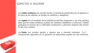 ASPECTOS A VALORAR
Los ruidos cardíacos son sonidos breves y transitorios producidos por la apertura y
el cierre de las válvulas; se dividen en sistólicos y diastólicos.
Los soplos son el resultado de la turbulencia del flujo sanguíneo y son más prolong
ados que los ruidos cardíacos; pueden ser sistólicos, diastólicos o continuos. Pueden
graduarse en función de su intensidad, localización y ubicación respecto del momen
to del ciclo cardíaco.
Los frotes son sonidos agudos y ásperos que a menudo contienen 2 o 3
componentes separados; en un paciente con taquicardia, pueden ser casi continuos.
 