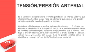 Es la fuerza que ejerce la sangre contra las paredes de las arterias. Cada vez que
el corazón late, bombea sangre hacia las arterias, lo que produce una presión
sanguínea más alta cuando el corazón se contrae.
Cuando se mide la presión arterial se registran dos números. El número más
elevado, la presión sistólica, es la presión dentro de la arteria cuando el corazón
se contrae y bombea sangre a través del cuerpo; mientras que el número más
bajo, la presión diastólica, es la presión dentro de la arteria cuando el corazón
está en reposo y llenándose con sangre. Tanto la presión sistólica como la
diastólica se registran en "mm de Hg" (milímetros de mercurio).
TENSIÓN/PRESIÓN ARTERIAL
 