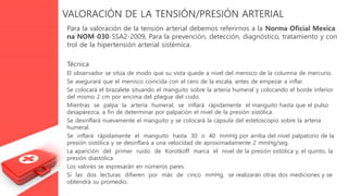 VALORACIÓN DE LA TENSIÓN/PRESIÓN ARTERIAL
Para la valoración de la tensión arterial debemos referirnos a la Norma Oficial Mexica
na NOM-030-SSA2-2009, Para la prevención, detección, diagnóstico, tratamiento y con
trol de la hipertensión arterial sistémica.
Técnica
El observador se sitúa de modo que su vista quede a nivel del menisco de la columna de mercurio.
Se asegurará que el menisco coincida con el cero de la escala, antes de empezar a inflar.
Se colocará el brazalete situando el manguito sobre la arteria humeral y colocando el borde inferior
del mismo 2 cm por encima del pliegue del codo.
Mientras se palpa la arteria humeral, se inflará rápidamente el manguito hasta que el pulso
desaparezca, a fin de determinar por palpación el nivel de la presión sistólica.
Se desinflará nuevamente el manguito y se colocará la cápsula del estetoscopio sobre la arteria
humeral.
Se inflará rápidamente el manguito hasta 30 o 40 mmHg por arriba del nivel palpatorio de la
presión sistólica y se desinflará a una velocidad de aproximadamente 2 mmHg/seg.
La aparición del primer ruido de Korotkoff marca el nivel de la presión sistólica y, el quinto, la
presión diastólica.
Los valores se expresarán en números pares.
Si las dos lecturas difieren por más de cinco mmHg, se realizarán otras dos mediciones y se
obtendrá su promedio.
 