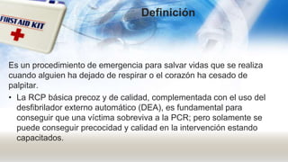 Es un procedimiento de emergencia para salvar vidas que se realiza
cuando alguien ha dejado de respirar o el corazón ha cesado de
palpitar.
• La RCP básica precoz y de calidad, complementada con el uso del
desfibrilador externo automático (DEA), es fundamental para
conseguir que una víctima sobreviva a la PCR; pero solamente se
puede conseguir precocidad y calidad en la intervención estando
capacitados.
Definición
 