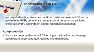 • No hay evidencias claras de cuándo no debe iniciarse la RCP en un
paciente en PCR; por ello, se recomienda al personal no sanitario
iniciarla siempre teniendo en cuenta los siguientes puntos:
Autoprotección
• Nunca se debe realizar una RCP en lugar o situación que suponga
peligro para la persona que reanima o la reanimada.
Indicación para RCP
 