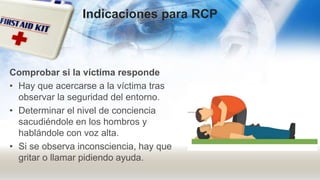 Comprobar si la víctima responde
• Hay que acercarse a la víctima tras
observar la seguridad del entorno.
• Determinar el nivel de conciencia
sacudiéndole en los hombros y
hablándole con voz alta.
• Si se observa inconsciencia, hay que
gritar o llamar pidiendo ayuda.
Indicaciones para RCP
 