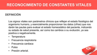 DEFINICIÓN
Los signos vitales son parámetros clínicos que reflejan el estado fisiológico del
organismo humano, y esencialmente proporcionan los datos (cifras) que nos
darán las pautas para evaluar el estado homeostático del paciente, indicando
su estado de salud presente, así como los cambios o su evolución, ya sea
positiva o negativamente.
• Temperatura
• Frecuencia respiratoria
• Frecuencia cardiaca
• Pulso
• Presión arterial.
RECONOCIMIENTO DE CONSTANTES VITALES
 