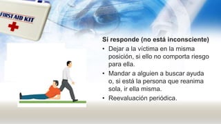 Sí responde (no está inconsciente)
• Dejar a la víctima en la misma
posición, si ello no comporta riesgo
para ella.
• Mandar a alguien a buscar ayuda
o, si está la persona que reanima
sola, ir ella misma.
• Reevaluación periódica.
 