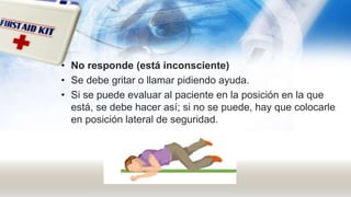 • No responde (está inconsciente)
• Se debe gritar o llamar pidiendo ayuda.
• Si se puede evaluar al paciente en la posición en la que
está, se debe hacer así; si no se puede, hay que colocarle
en posición lateral de seguridad.
 