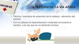 APERTURA DE LA VIA AÉREA
• Técnica: maniobra de extensión de la cabeza - elevación del
mentón
• Con la cabeza en hiperextensión moderada se levanta el
mentón, a la vez que se va abriendo la boca.
 