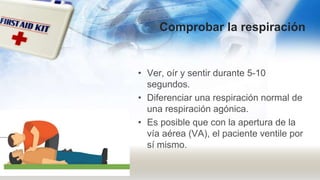 Comprobar la respiración
• Ver, oír y sentir durante 5-10
segundos.
• Diferenciar una respiración normal de
una respiración agónica.
• Es posible que con la apertura de la
vía aérea (VA), el paciente ventile por
sí mismo.
 