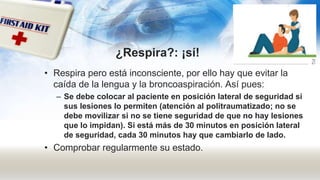¿Respira?: ¡sí!
• Respira pero está inconsciente, por ello hay que evitar la
caída de la lengua y la broncoaspiración. Así pues:
– Se debe colocar al paciente en posición lateral de seguridad si
sus lesiones lo permiten (atención al politraumatizado; no se
debe movilizar si no se tiene seguridad de que no hay lesiones
que lo impidan). Si está más de 30 minutos en posición lateral
de seguridad, cada 30 minutos hay que cambiarlo de lado.
• Comprobar regularmente su estado.
 