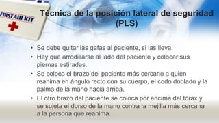 Técnica de la posición lateral de seguridad
(PLS)
• Se debe quitar las gafas al paciente, si las lleva.
• Hay que arrodillarse al lado del paciente y colocar sus
piernas estiradas.
• Se coloca el brazo del paciente más cercano a quien
reanima en ángulo recto con su cuerpo, el codo doblado y la
palma de la mano hacia arriba.
• El otro brazo del paciente se coloca por encima del tórax y
se sujeta el dorso de la mano contra la mejilla más cercana
a la persona que reanima.
 