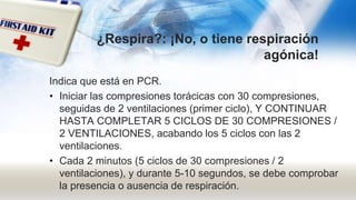 ¿Respira?: ¡No, o tiene respiración
agónica!
Indica que está en PCR.
• Iniciar las compresiones torácicas con 30 compresiones,
seguidas de 2 ventilaciones (primer ciclo), Y CONTINUAR
HASTA COMPLETAR 5 CICLOS DE 30 COMPRESIONES /
2 VENTILACIONES, acabando los 5 ciclos con las 2
ventilaciones.
• Cada 2 minutos (5 ciclos de 30 compresiones / 2
ventilaciones), y durante 5-10 segundos, se debe comprobar
la presencia o ausencia de respiración.
 