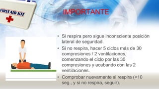 IMPORTANTE
• Si respira pero sigue inconsciente posición
lateral de seguridad.
• Si no respira, hacer 5 ciclos más de 30
compresiones / 2 ventilaciones,
comenzando el ciclo por las 30
compresiones y acabando con las 2
ventilaciones.
• Comprobar nuevamente si respira (<10
seg., y si no respira, seguir).
 