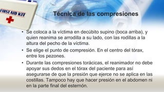Técnica de las compresiones
• Se coloca a la víctima en decúbito supino (boca arriba), y
quien reanima se arrodilla a su lado, con las rodillas a la
altura del pecho de la víctima.
• Se elige el punto de compresión. En el centro del tórax,
entre los pezones.
• Durante las compresiones torácicas, el reanimador no debe
apoyar sus dedos en el tórax del paciente para así
asegurarse de que la presión que ejerce no se aplica en las
costillas. Tampoco hay que hacer presión en el abdomen ni
en la parte final del esternón.
 