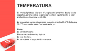 TEMPERATURA
Se refiere al grado de calor o de frío, expresados en término de una escala
específica. La temperatura corporal representa un equilibrio entre el calor
producido por el cuerpo y su pérdida.
La temperatura normal del cuerpo se encuentra entre los 36.5 °C (Celsius) y
37.2 °C en un adulto sano. Esta puede variar por
El sexo
La actividad reciente
El consumo de alimentos y líquidos
La hora del día y,
En las mujeres, la etapa del ciclo menstrual.
 