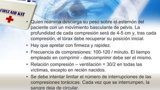 • Quien reanima descarga su peso sobre el esternón del
paciente con un movimiento basculante de pelvis. La
profundidad de cada compresión será de 4-5 cm y, tras cada
compresión, el tórax debe recuperar su posición inicial.
• Hay que apretar con firmeza y rapidez.
• Frecuencia de compresiones: 100-120 / minuto. El tiempo
empleado en comprimir - descomprimir debe ser el mismo.
• Relación compresión – ventilación = 30/2 en todas las
víctimas, excepto en recién nacidos.
• Se debe intentar limitar el número de interrupciones de las
compresiones torácicas. Cada vez que se interrumpen, la
sangre deja de circular.
 