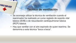 Técnica de ventilación
• Se aconseja utilizar la técnica de ventilación cuando el
reanimador ha realizado un curso reglado de soporte vital
básico (SVB) o de resucitación cardiopulmonar básica
(RCP) básica.
• Hay que ventilar con el aire espirado de quien reanima. Se
denomina a esta técnica “boca a boca”.
 
