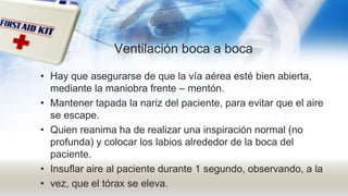 Ventilación boca a boca
• Hay que asegurarse de que la vía aérea esté bien abierta,
mediante la maniobra frente – mentón.
• Mantener tapada la nariz del paciente, para evitar que el aire
se escape.
• Quien reanima ha de realizar una inspiración normal (no
profunda) y colocar los labios alrededor de la boca del
paciente.
• Insuflar aire al paciente durante 1 segundo, observando, a la
• vez, que el tórax se eleva.
 