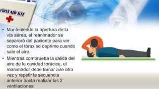 • Manteniendo la apertura de la
vía aérea, el reanimador se
separará del paciente para ver
como el tórax se deprime cuando
sale el aire.
• Mientras comprueba la salida del
aire de la cavidad torácica, el
reanimador debe tomar aire otra
vez y repetir la secuencia
anterior hasta realizar las 2
ventilaciones.
 