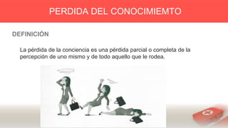 DEFINICIÓN
La pérdida de la conciencia es una pérdida parcial o completa de la
percepción de uno mismo y de todo aquello que le rodea.
PERDIDA DEL CONOCIMIEMTO
 